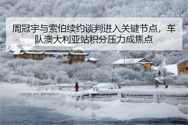周冠宇与索伯续约谈判进入关键节点，车队澳大利亚站积分压力成焦点