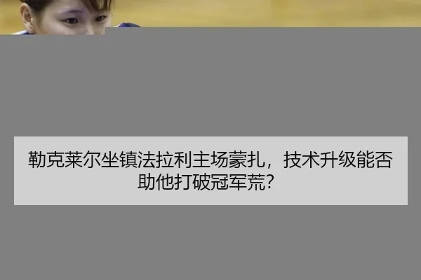 勒克莱尔坐镇法拉利主场蒙扎，技术升级能否助他打破冠军荒？