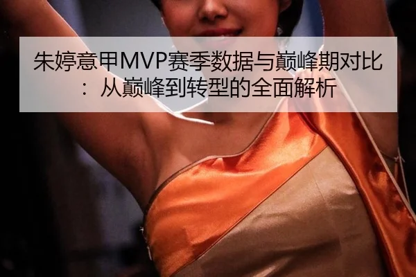 朱婷意甲MVP赛季数据与巅峰期对比：从巅峰到转型的全面解析