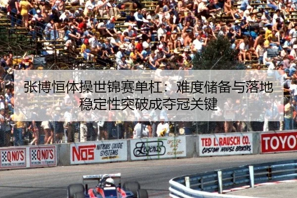 张博恒体操世锦赛单杠：难度储备与落地稳定性突破成夺冠关键