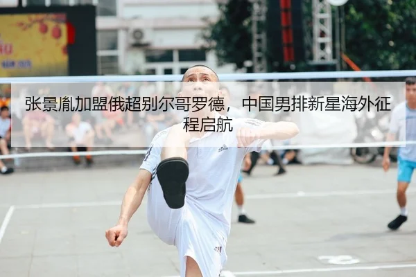 张景胤加盟俄超别尔哥罗德，中国男排新星海外征程启航